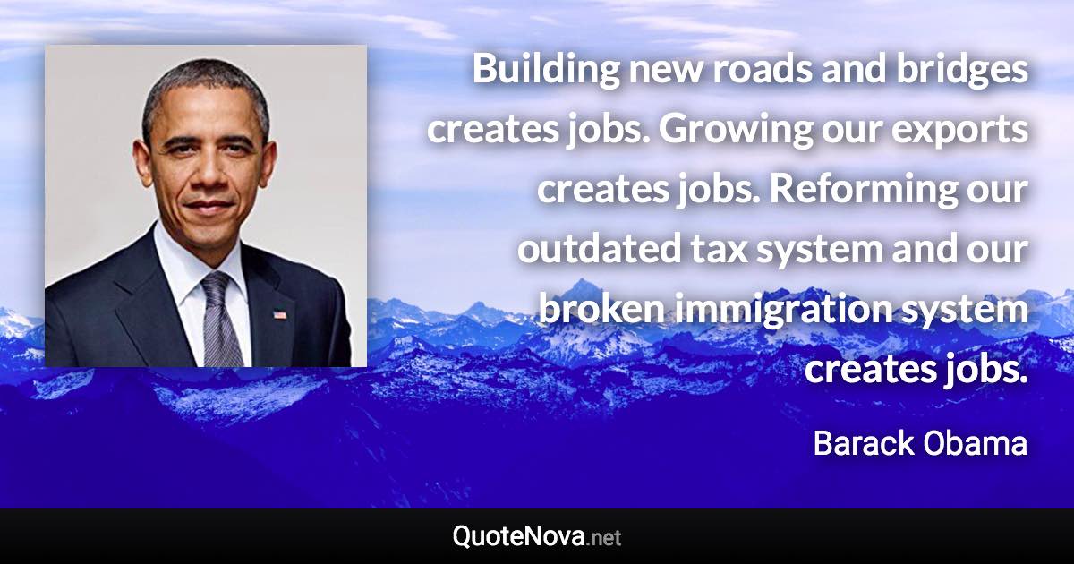 Building new roads and bridges creates jobs. Growing our exports creates jobs. Reforming our outdated tax system and our broken immigration system creates jobs. - Barack Obama quote