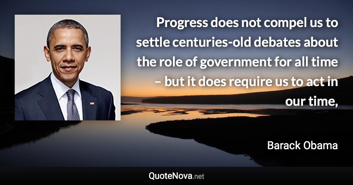 Progress does not compel us to settle centuries-old debates about the role of government for all time – but it does require us to act in our time, - Barack Obama quote