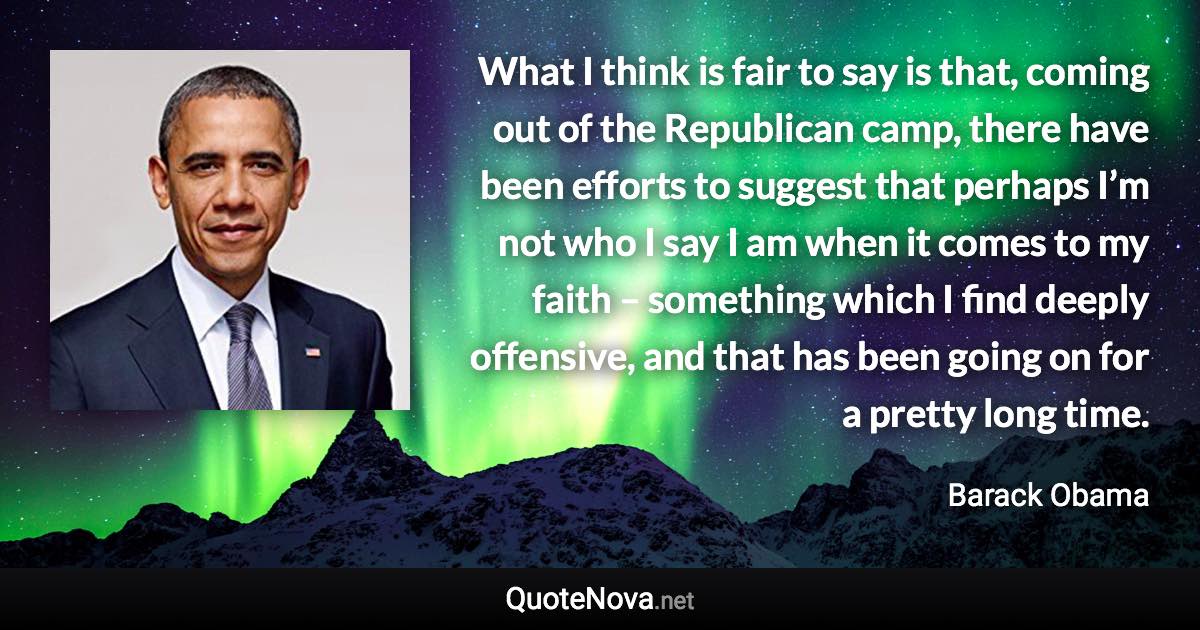 What I think is fair to say is that, coming out of the Republican camp, there have been efforts to suggest that perhaps I’m not who I say I am when it comes to my faith – something which I find deeply offensive, and that has been going on for a pretty long time. - Barack Obama quote