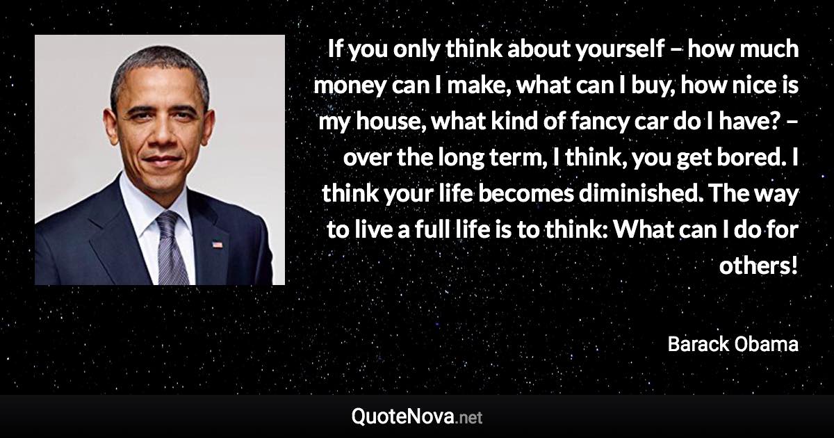 If you only think about yourself – how much money can I make, what can I buy, how nice is my house, what kind of fancy car do I have? – over the long term, I think, you get bored. I think your life becomes diminished. The way to live a full life is to think: What can I do for others! - Barack Obama quote