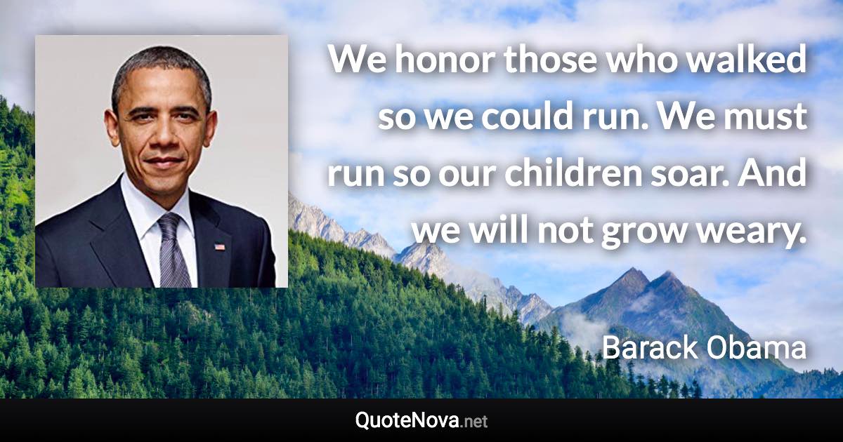 We honor those who walked so we could run. We must run so our children soar. And we will not grow weary. - Barack Obama quote