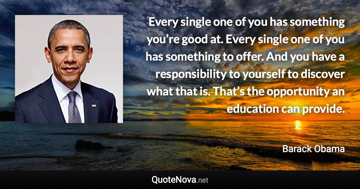 Every single one of you has something you’re good at. Every single one of you has something to offer. And you have a responsibility to yourself to discover what that is. That’s the opportunity an education can provide. - Barack Obama quote