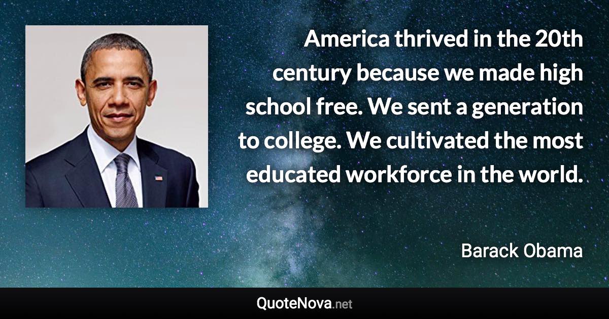 America thrived in the 20th century because we made high school free. We sent a generation to college. We cultivated the most educated workforce in the world. - Barack Obama quote