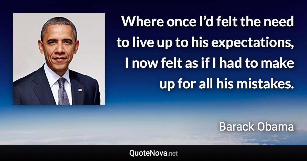 Where once I’d felt the need to live up to his expectations, I now felt as if I had to make up for all his mistakes. - Barack Obama quote