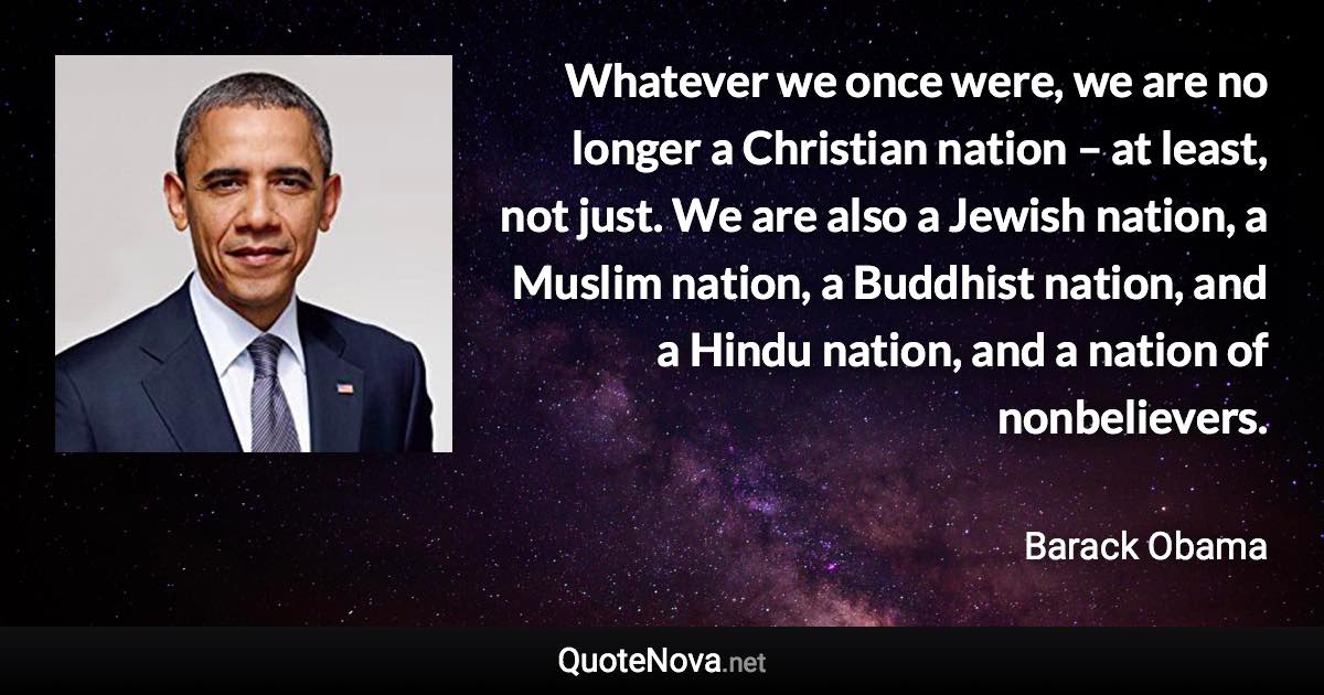 Whatever we once were, we are no longer a Christian nation – at least, not just. We are also a Jewish nation, a Muslim nation, a Buddhist nation, and a Hindu nation, and a nation of nonbelievers. - Barack Obama quote