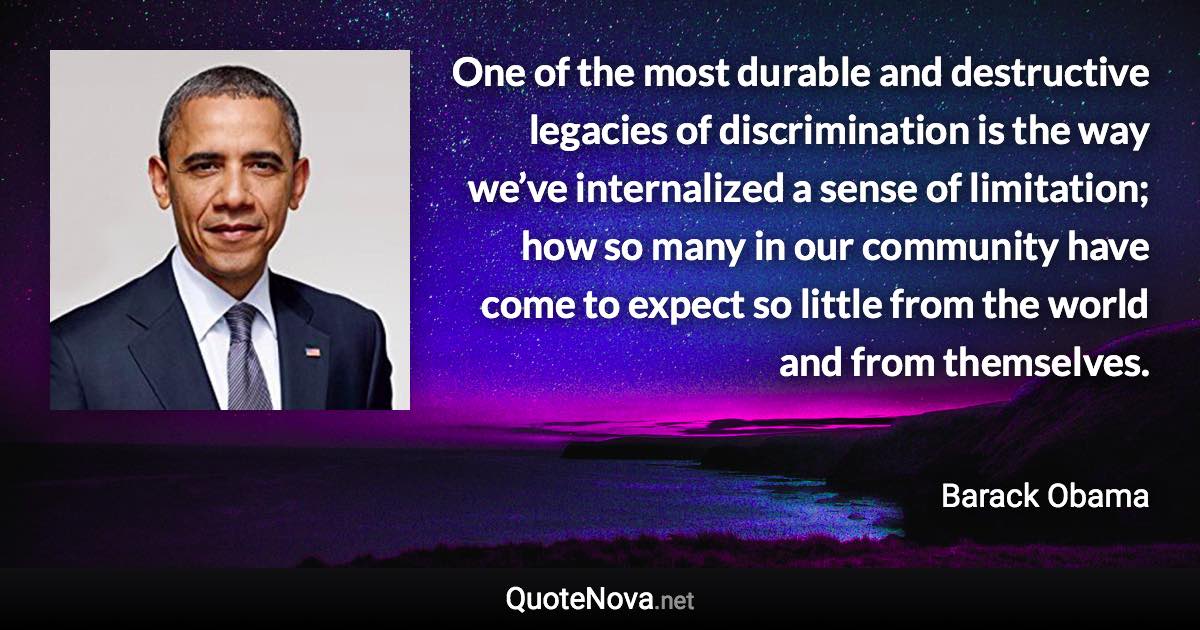 One of the most durable and destructive legacies of discrimination is the way we’ve internalized a sense of limitation; how so many in our community have come to expect so little from the world and from themselves. - Barack Obama quote