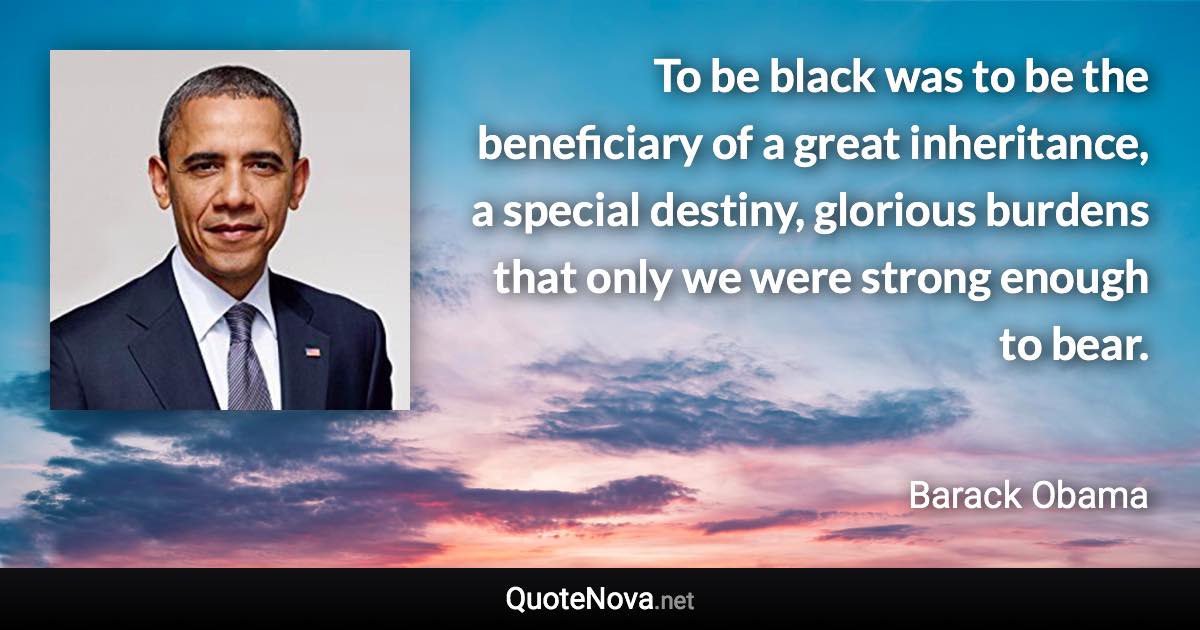 To be black was to be the beneficiary of a great inheritance, a special destiny, glorious burdens that only we were strong enough to bear. - Barack Obama quote