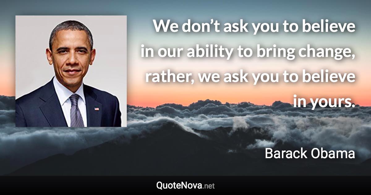 We don’t ask you to believe in our ability to bring change, rather, we ask you to believe in yours. - Barack Obama quote