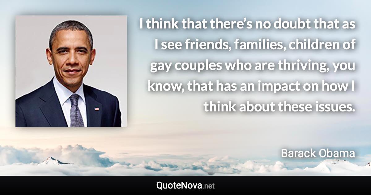 I think that there’s no doubt that as I see friends, families, children of gay couples who are thriving, you know, that has an impact on how I think about these issues. - Barack Obama quote