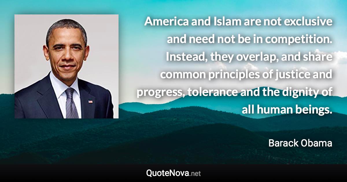 America and Islam are not exclusive and need not be in competition. Instead, they overlap, and share common principles of justice and progress, tolerance and the dignity of all human beings. - Barack Obama quote