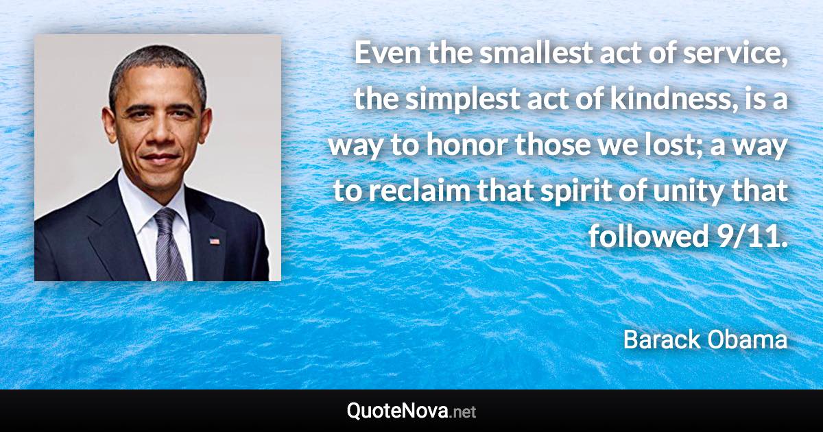 Even the smallest act of service, the simplest act of kindness, is a way to honor those we lost; a way to reclaim that spirit of unity that followed 9/11. - Barack Obama quote