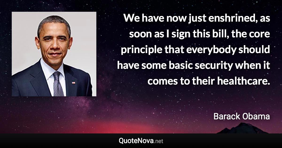 We have now just enshrined, as soon as I sign this bill, the core principle that everybody should have some basic security when it comes to their healthcare. - Barack Obama quote