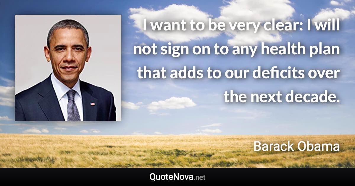 I want to be very clear: I will not sign on to any health plan that adds to our deficits over the next decade. - Barack Obama quote