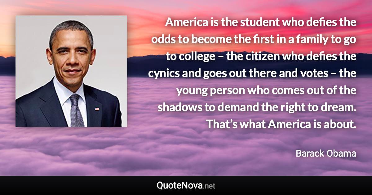 America is the student who defies the odds to become the first in a family to go to college – the citizen who defies the cynics and goes out there and votes – the young person who comes out of the shadows to demand the right to dream. That’s what America is about. - Barack Obama quote