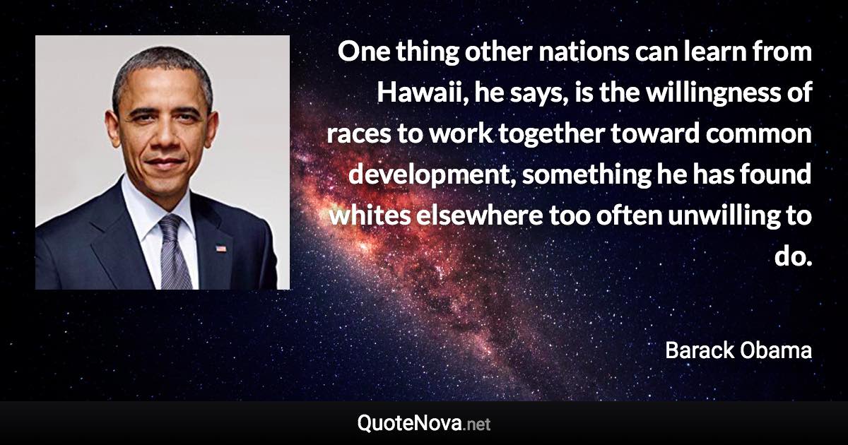 One thing other nations can learn from Hawaii, he says, is the willingness of races to work together toward common development, something he has found whites elsewhere too often unwilling to do. - Barack Obama quote