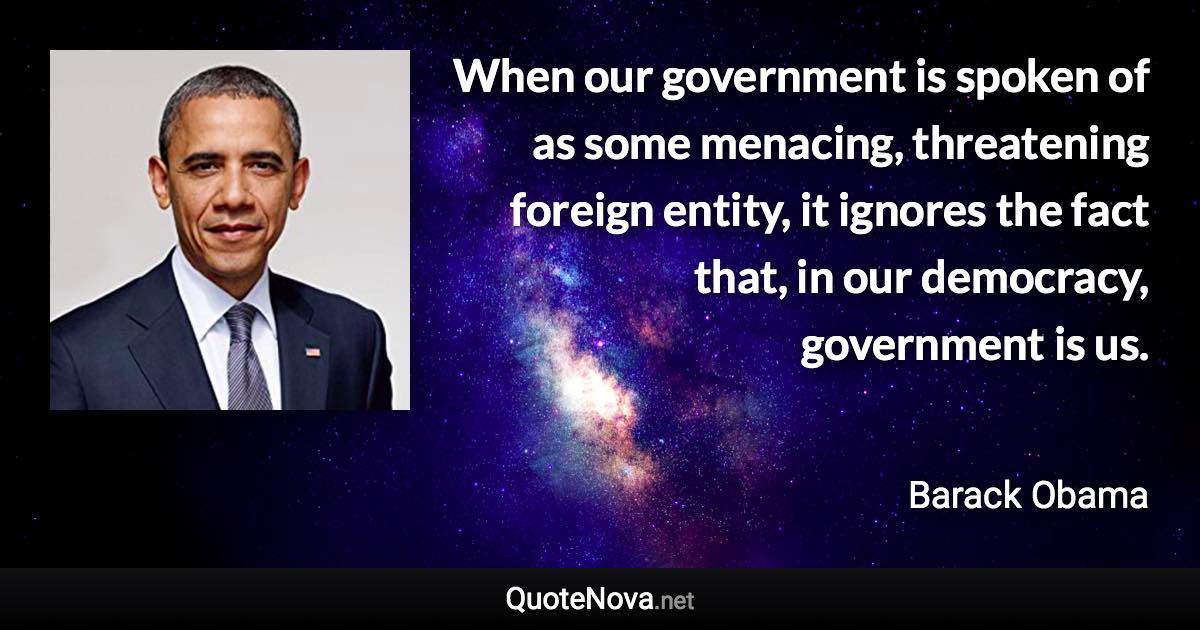 When our government is spoken of as some menacing, threatening foreign entity, it ignores the fact that, in our democracy, government is us. - Barack Obama quote