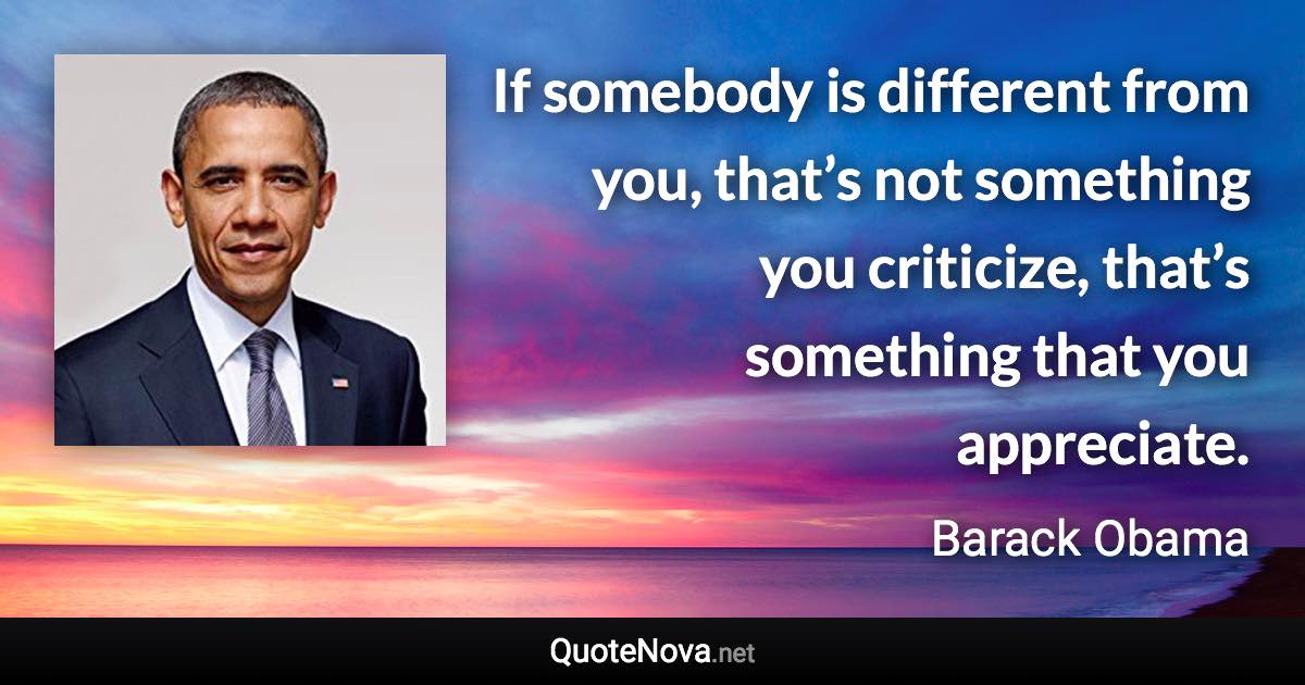 If somebody is different from you, that’s not something you criticize, that’s something that you appreciate. - Barack Obama quote
