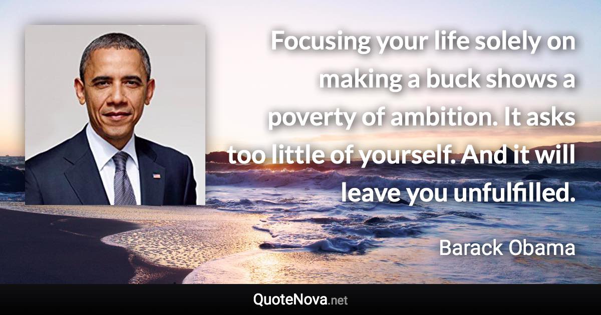 Focusing your life solely on making a buck shows a poverty of ambition. It asks too little of yourself. And it will leave you unfulfilled. - Barack Obama quote