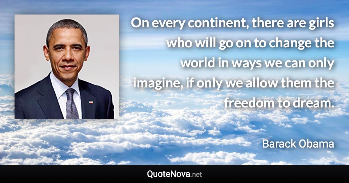 On every continent, there are girls who will go on to change the world in ways we can only imagine, if only we allow them the freedom to dream. - Barack Obama quote