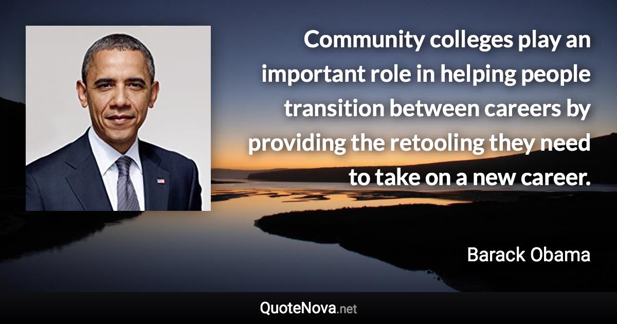 Community colleges play an important role in helping people transition between careers by providing the retooling they need to take on a new career. - Barack Obama quote