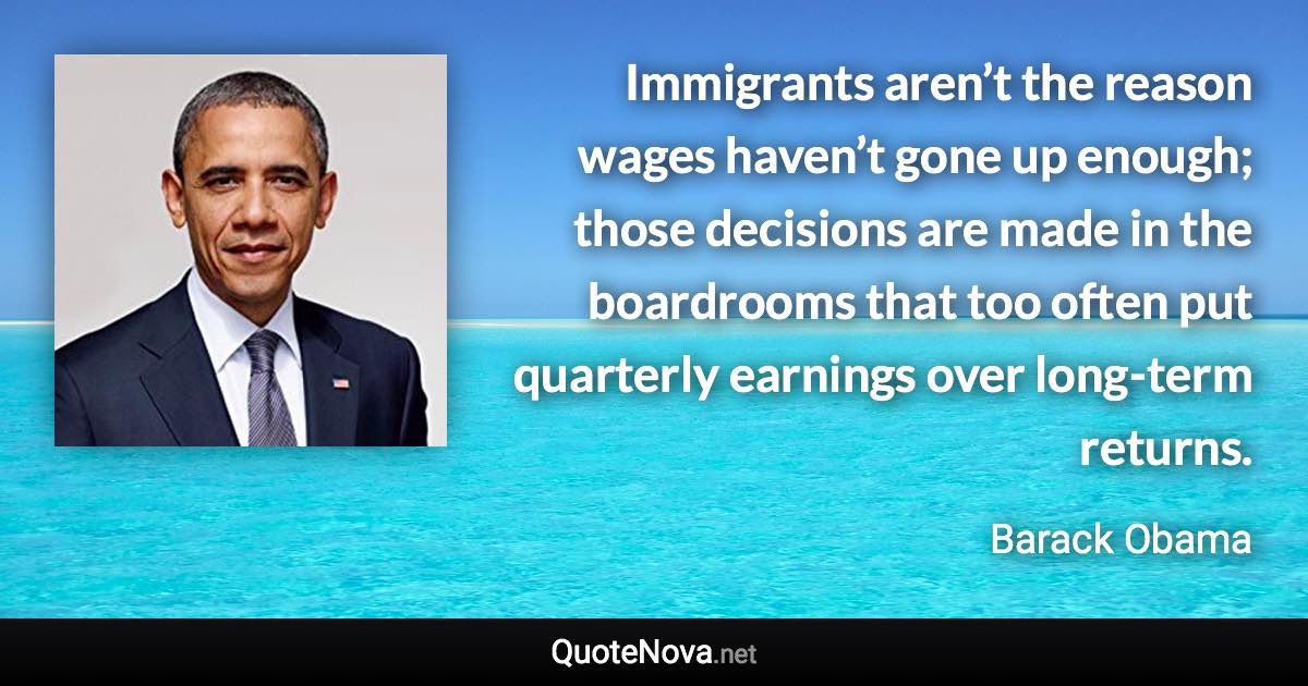 Immigrants aren’t the reason wages haven’t gone up enough; those decisions are made in the boardrooms that too often put quarterly earnings over long-term returns. - Barack Obama quote