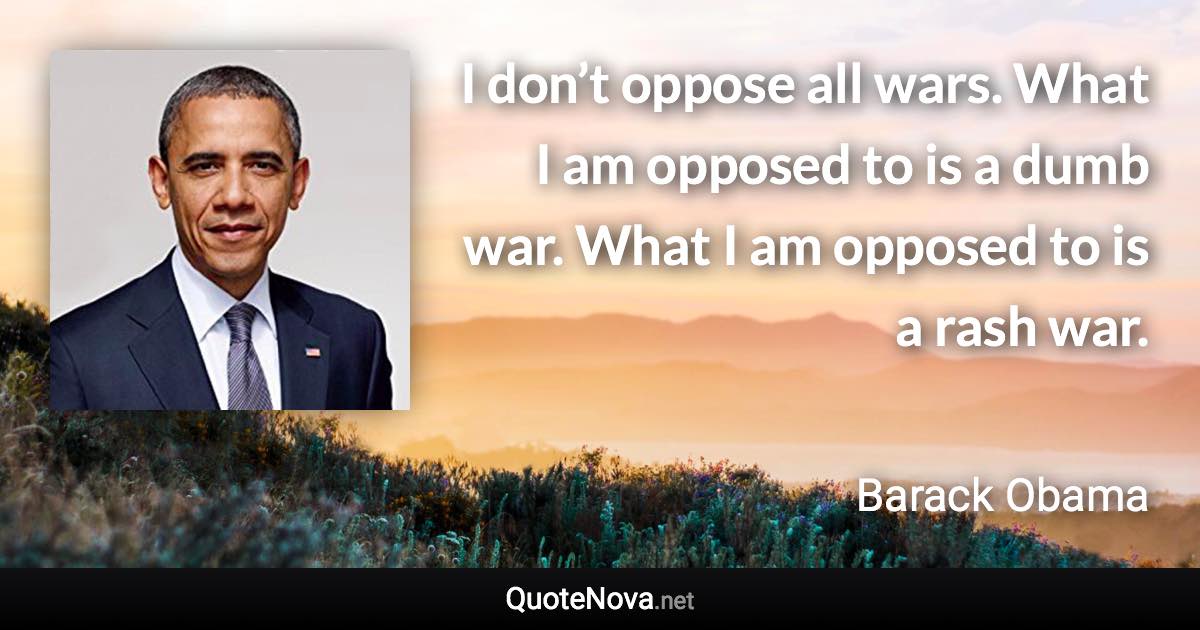 I don’t oppose all wars. What I am opposed to is a dumb war. What I am opposed to is a rash war. - Barack Obama quote