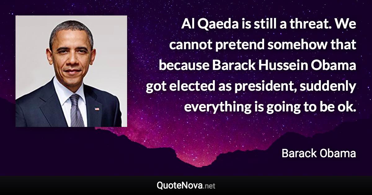 Al Qaeda is still a threat. We cannot pretend somehow that because Barack Hussein Obama got elected as president, suddenly everything is going to be ok. - Barack Obama quote