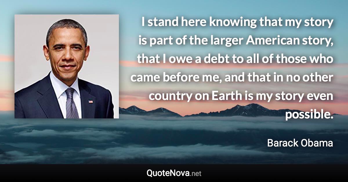 I stand here knowing that my story is part of the larger American story, that I owe a debt to all of those who came before me, and that in no other country on Earth is my story even possible. - Barack Obama quote