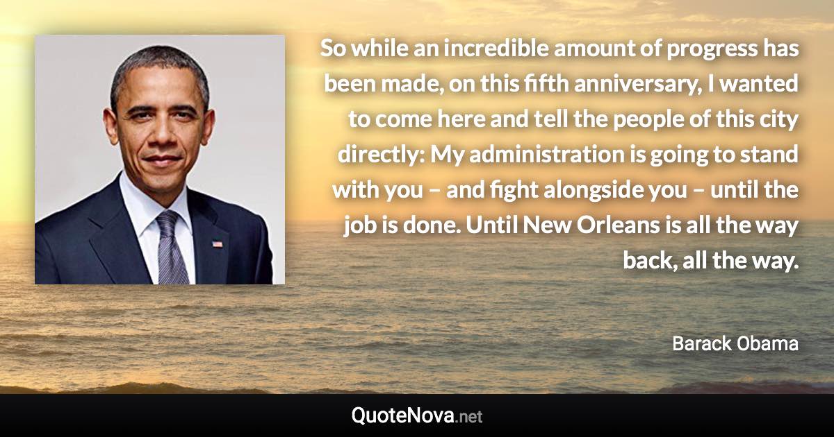 So while an incredible amount of progress has been made, on this fifth anniversary, I wanted to come here and tell the people of this city directly: My administration is going to stand with you – and fight alongside you – until the job is done. Until New Orleans is all the way back, all the way. - Barack Obama quote