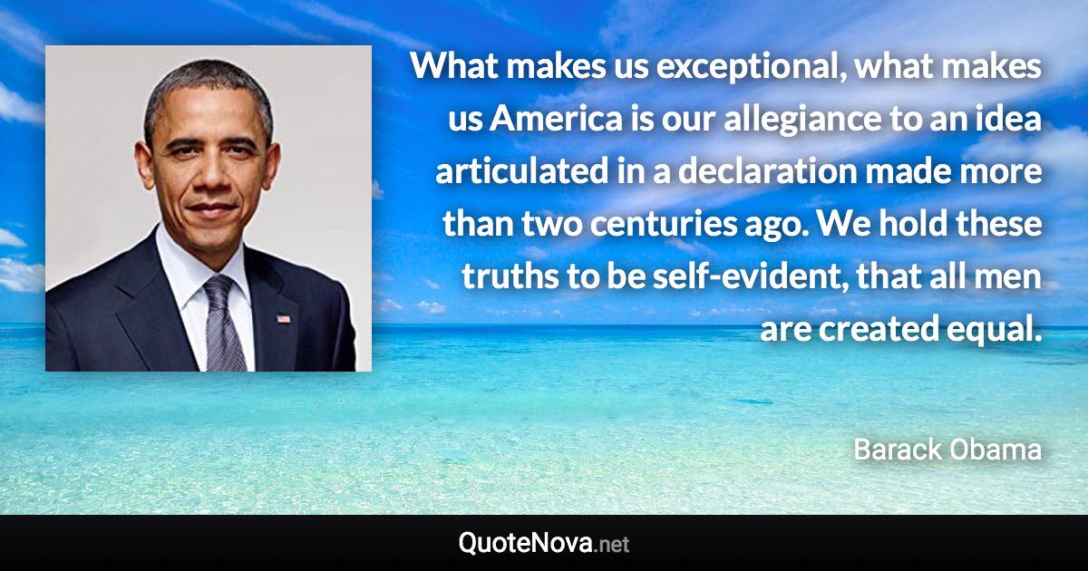 What makes us exceptional, what makes us America is our allegiance to an idea articulated in a declaration made more than two centuries ago. We hold these truths to be self-evident, that all men are created equal. - Barack Obama quote