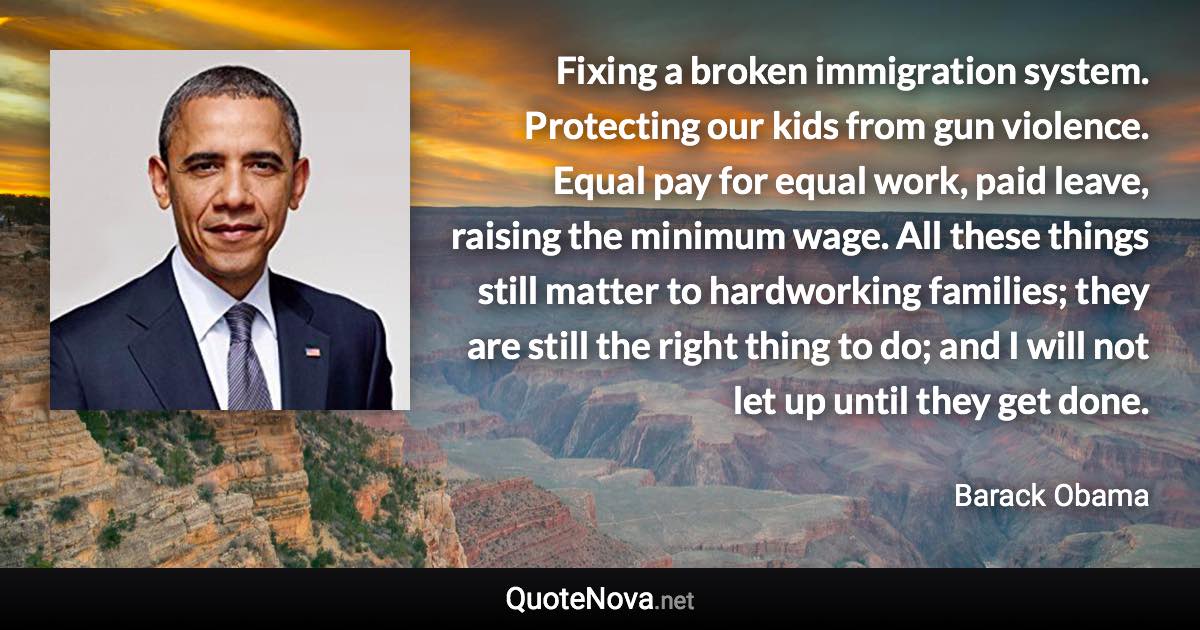 Fixing a broken immigration system. Protecting our kids from gun violence. Equal pay for equal work, paid leave, raising the minimum wage. All these things still matter to hardworking families; they are still the right thing to do; and I will not let up until they get done. - Barack Obama quote