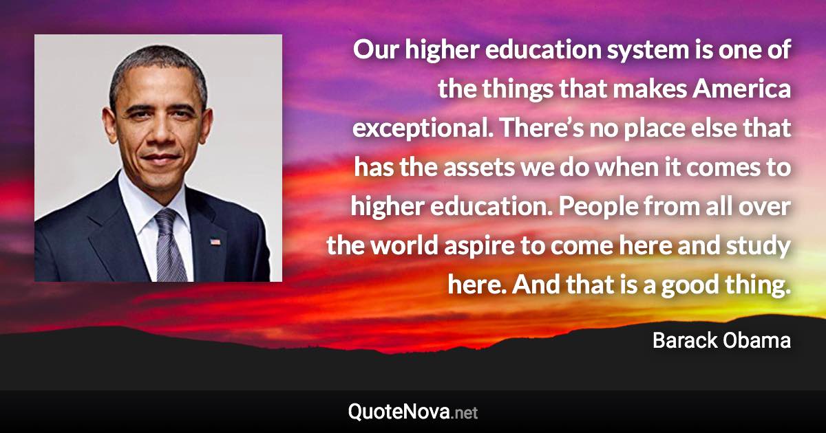 Our higher education system is one of the things that makes America exceptional. There’s no place else that has the assets we do when it comes to higher education. People from all over the world aspire to come here and study here. And that is a good thing. - Barack Obama quote