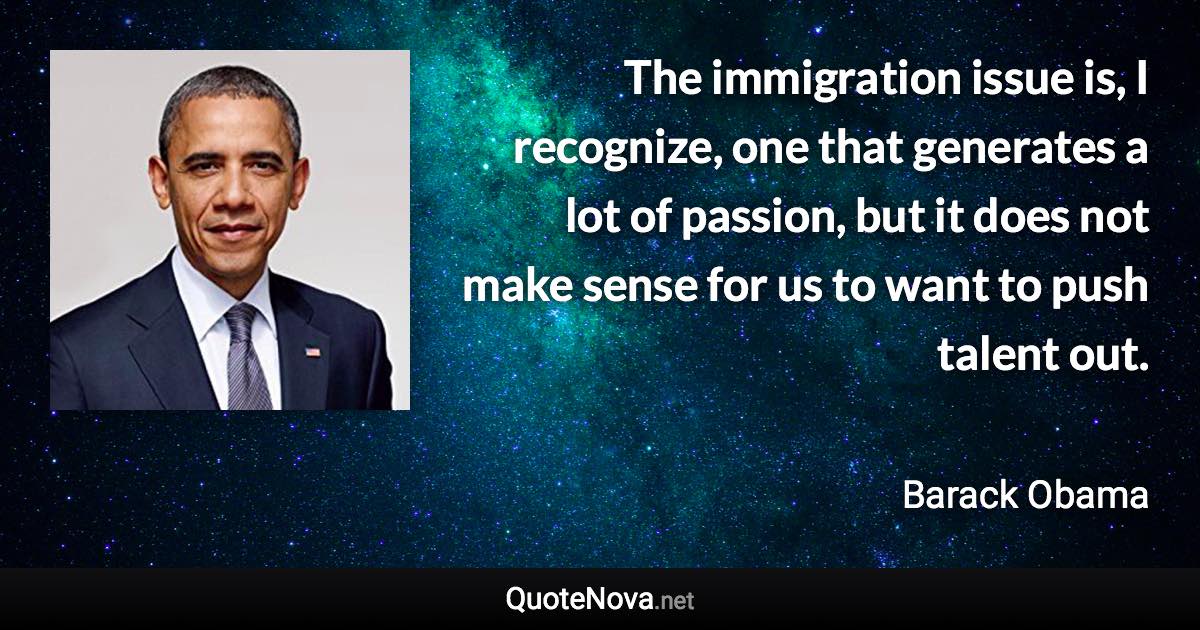 The immigration issue is, I recognize, one that generates a lot of passion, but it does not make sense for us to want to push talent out. - Barack Obama quote