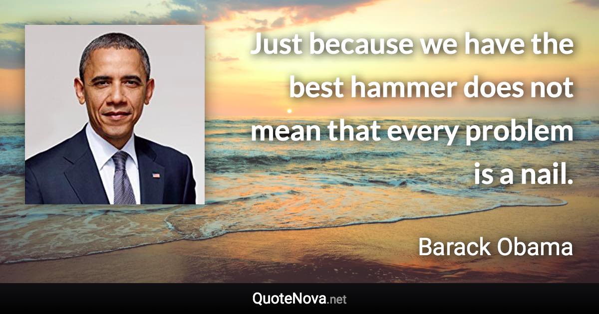 Just because we have the best hammer does not mean that every problem is a nail. - Barack Obama quote