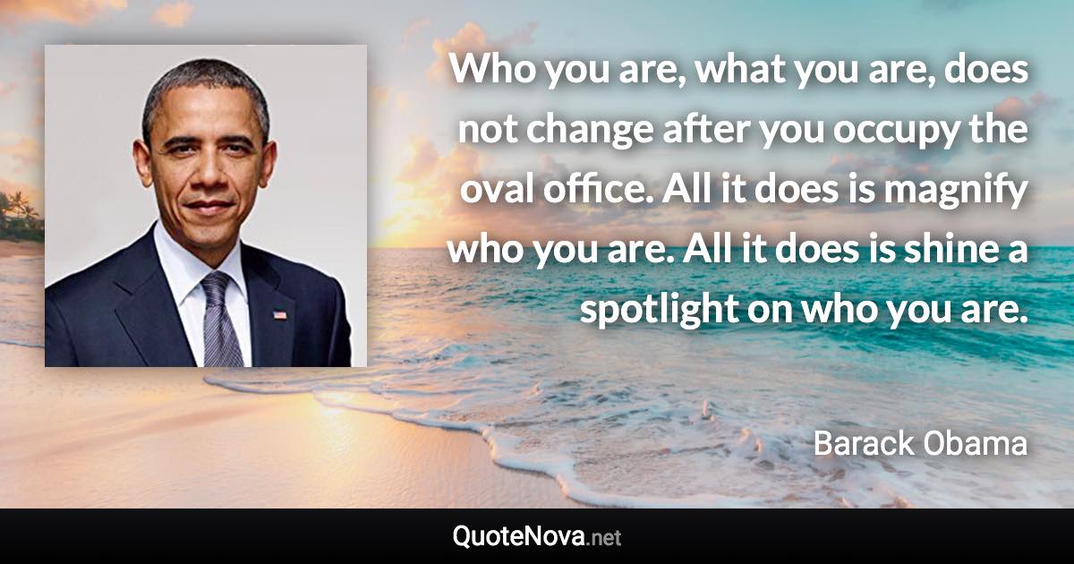 Who you are, what you are, does not change after you occupy the oval office. All it does is magnify who you are. All it does is shine a spotlight on who you are. - Barack Obama quote