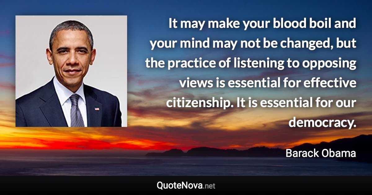 It may make your blood boil and your mind may not be changed, but the practice of listening to opposing views is essential for effective citizenship. It is essential for our democracy. - Barack Obama quote