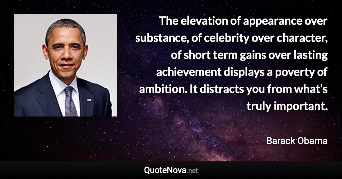 The elevation of appearance over substance, of celebrity over character, of short term gains over lasting achievement displays a poverty of ambition. It distracts you from what’s truly important. - Barack Obama quote