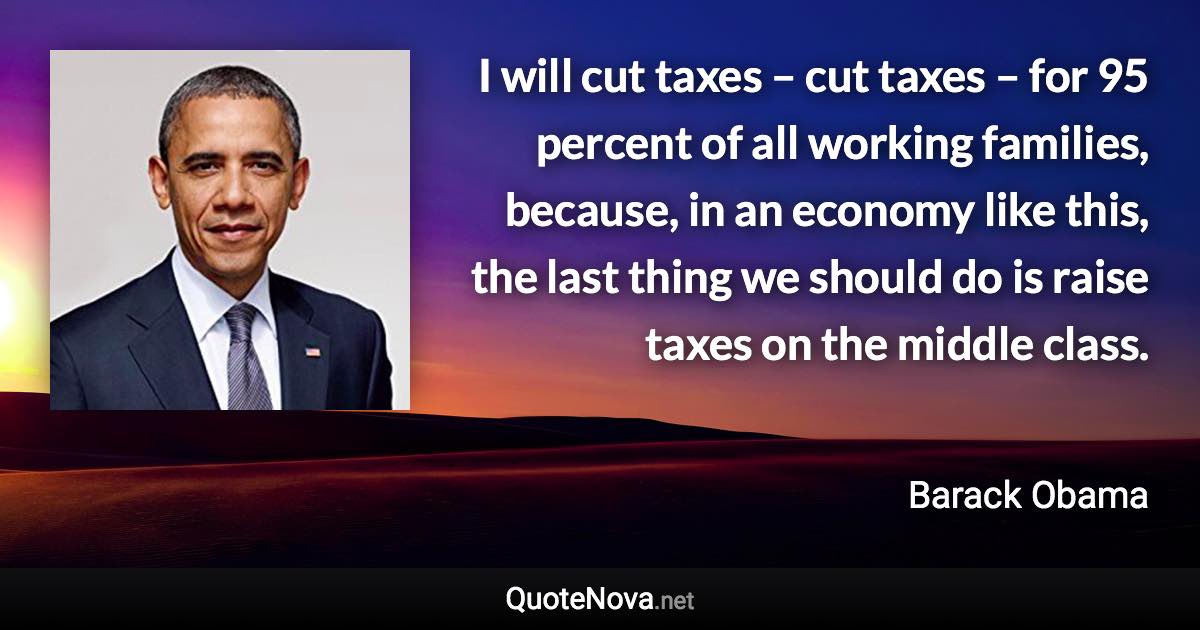 I will cut taxes – cut taxes – for 95 percent of all working families, because, in an economy like this, the last thing we should do is raise taxes on the middle class. - Barack Obama quote