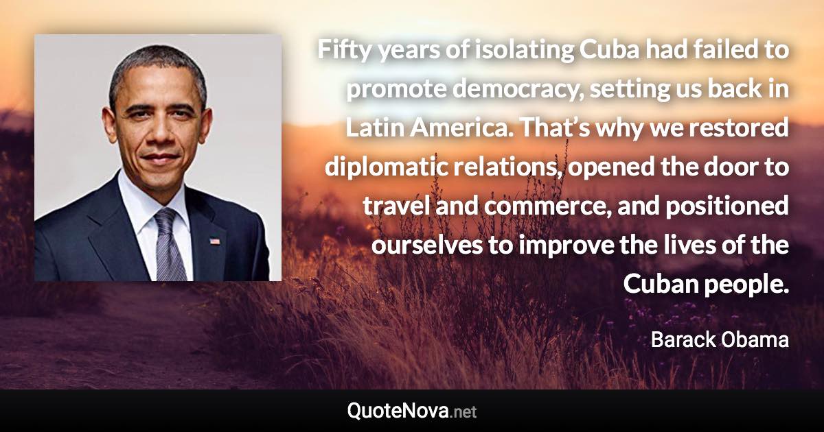 Fifty years of isolating Cuba had failed to promote democracy, setting us back in Latin America. That’s why we restored diplomatic relations, opened the door to travel and commerce, and positioned ourselves to improve the lives of the Cuban people. - Barack Obama quote