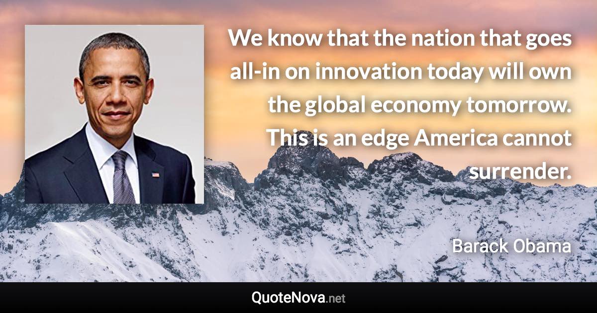 We know that the nation that goes all-in on innovation today will own the global economy tomorrow. This is an edge America cannot surrender. - Barack Obama quote