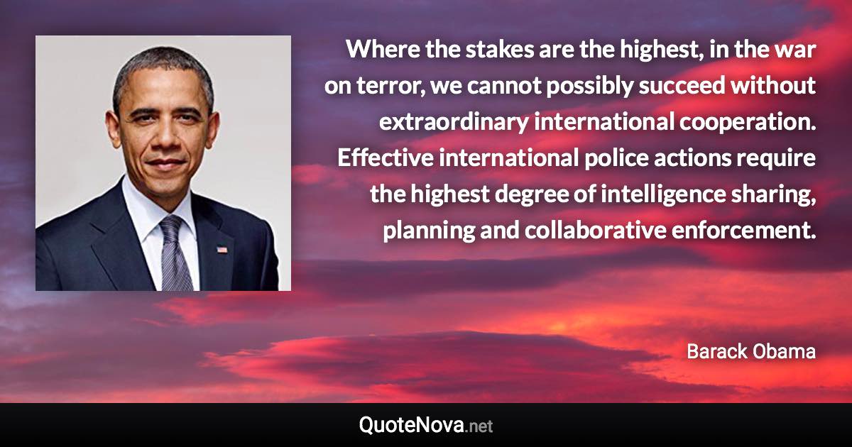 Where the stakes are the highest, in the war on terror, we cannot possibly succeed without extraordinary international cooperation. Effective international police actions require the highest degree of intelligence sharing, planning and collaborative enforcement. - Barack Obama quote