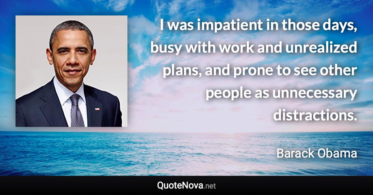 I was impatient in those days, busy with work and unrealized plans, and prone to see other people as unnecessary distractions. - Barack Obama quote