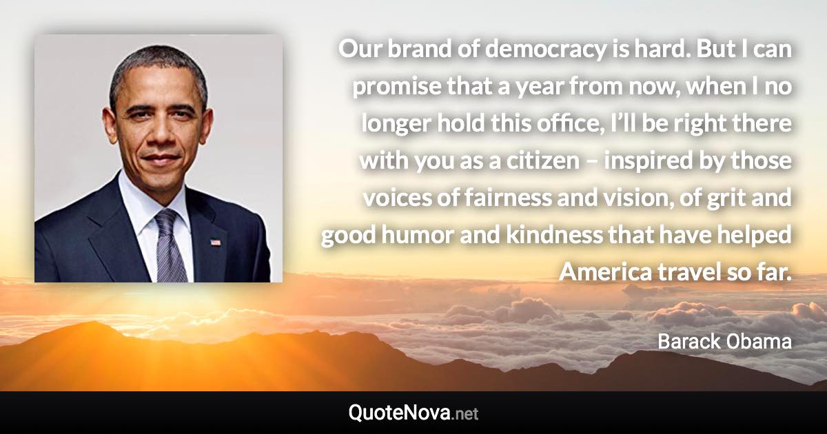 Our brand of democracy is hard. But I can promise that a year from now, when I no longer hold this office, I’ll be right there with you as a citizen – inspired by those voices of fairness and vision, of grit and good humor and kindness that have helped America travel so far. - Barack Obama quote