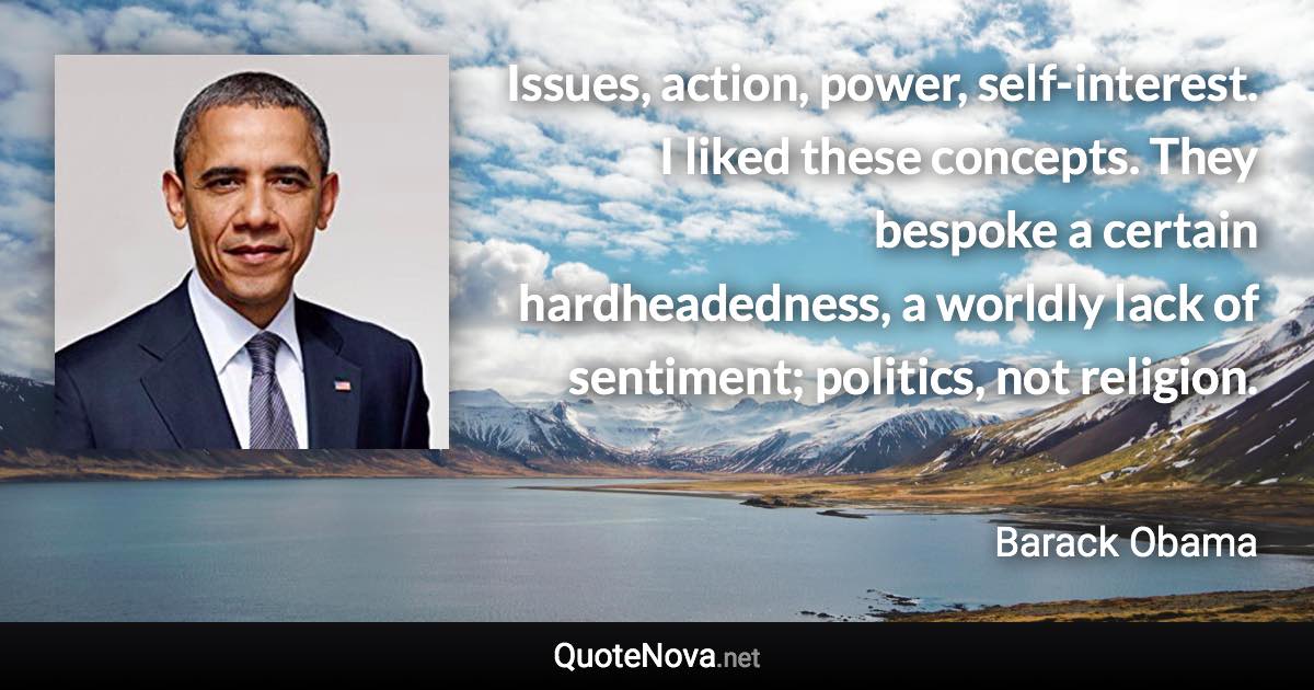 Issues, action, power, self-interest. I liked these concepts. They bespoke a certain hardheadedness, a worldly lack of sentiment; politics, not religion. - Barack Obama quote