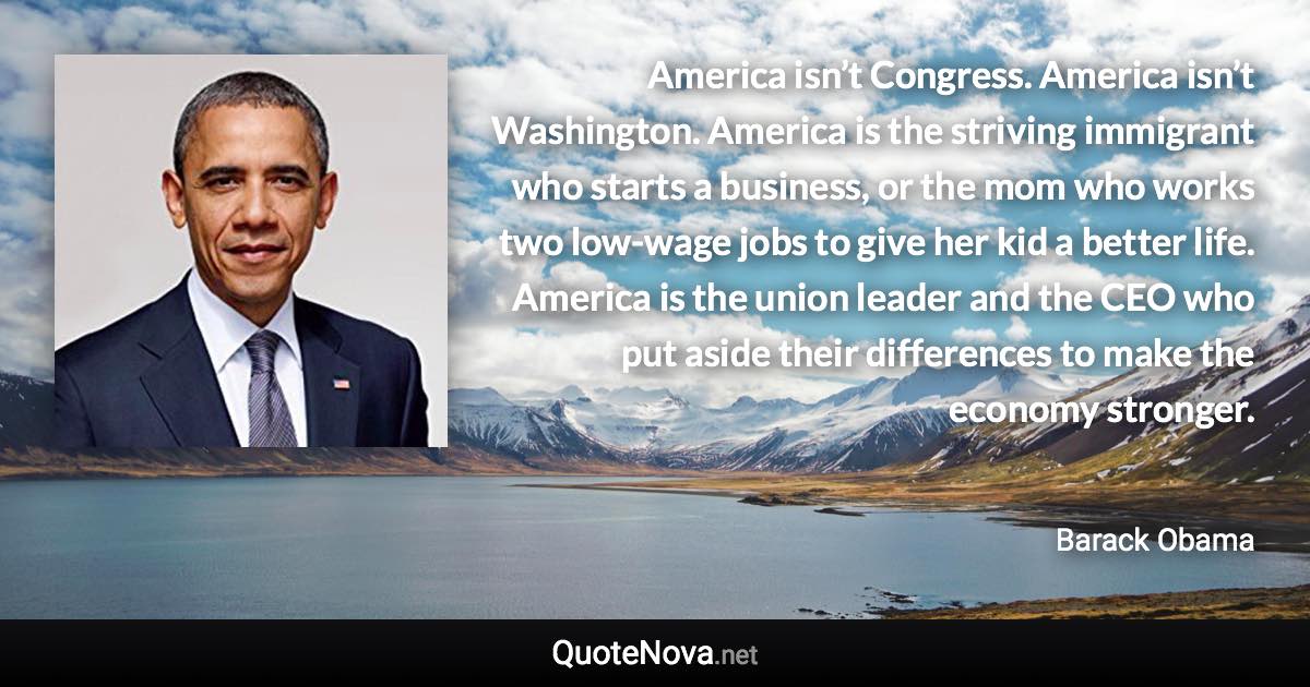 America isn’t Congress. America isn’t Washington. America is the striving immigrant who starts a business, or the mom who works two low-wage jobs to give her kid a better life. America is the union leader and the CEO who put aside their differences to make the economy stronger. - Barack Obama quote