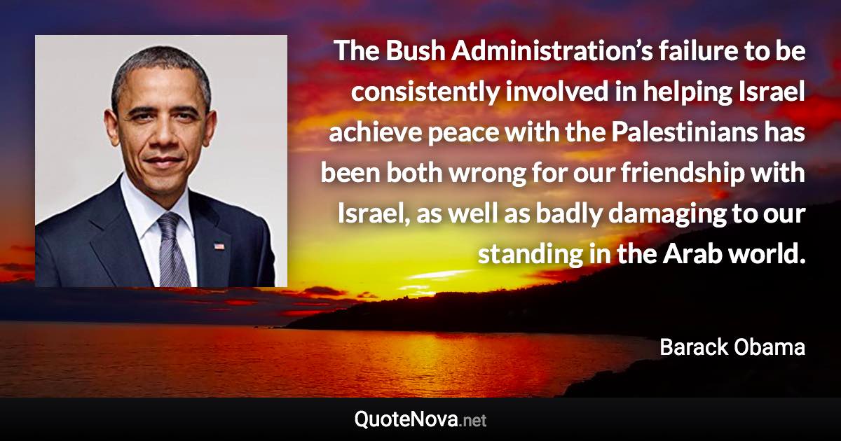 The Bush Administration’s failure to be consistently involved in helping Israel achieve peace with the Palestinians has been both wrong for our friendship with Israel, as well as badly damaging to our standing in the Arab world. - Barack Obama quote