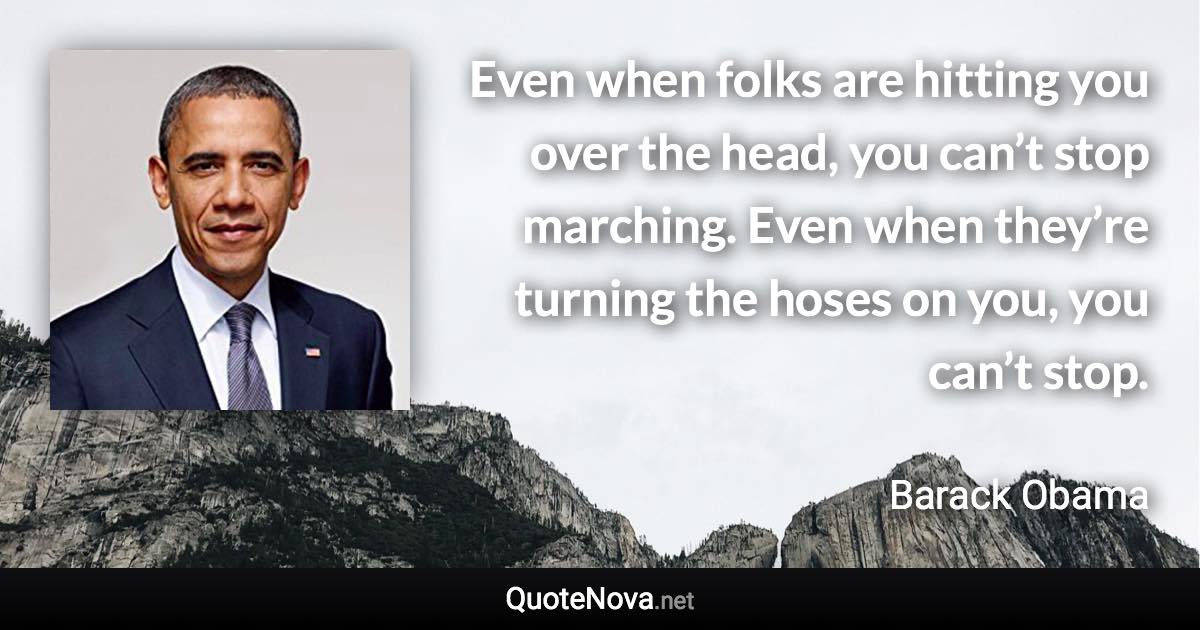 Even when folks are hitting you over the head, you can’t stop marching. Even when they’re turning the hoses on you, you can’t stop. - Barack Obama quote