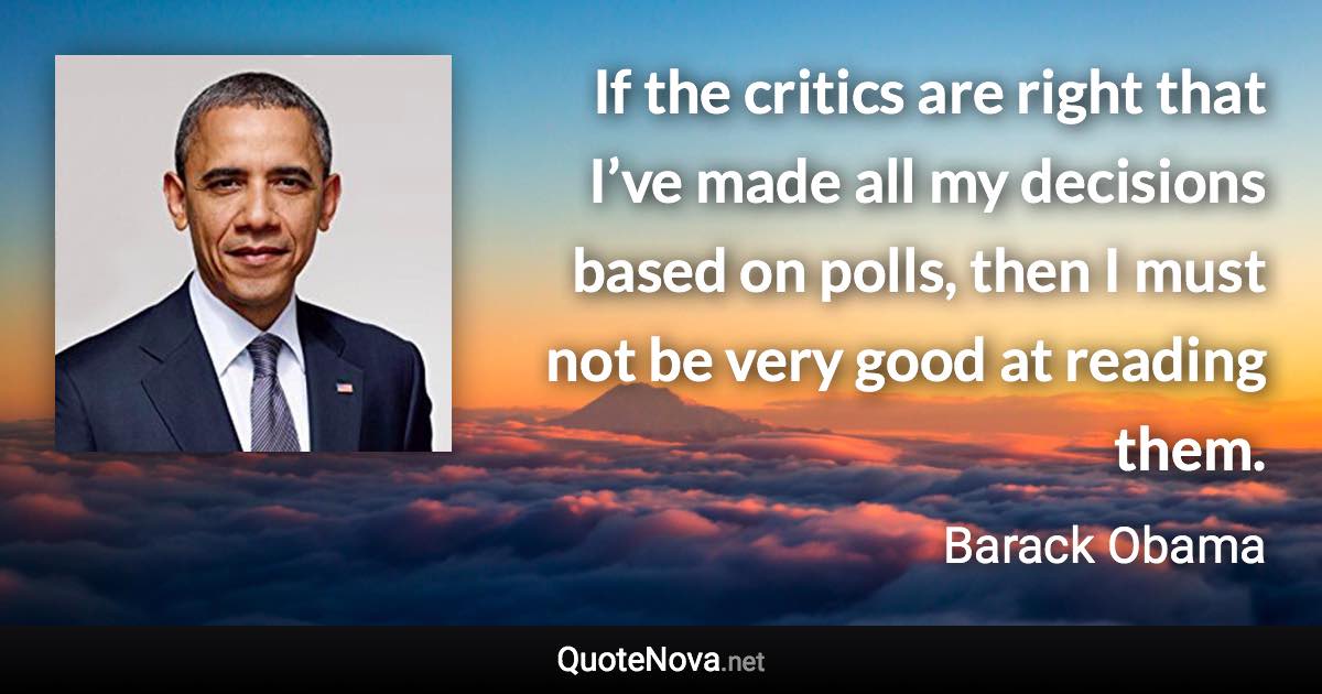 If the critics are right that I’ve made all my decisions based on polls, then I must not be very good at reading them. - Barack Obama quote