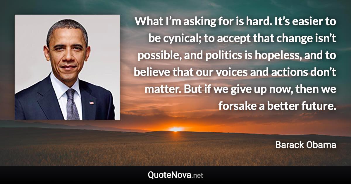 What I’m asking for is hard. It’s easier to be cynical; to accept that change isn’t possible, and politics is hopeless, and to believe that our voices and actions don’t matter. But if we give up now, then we forsake a better future. - Barack Obama quote