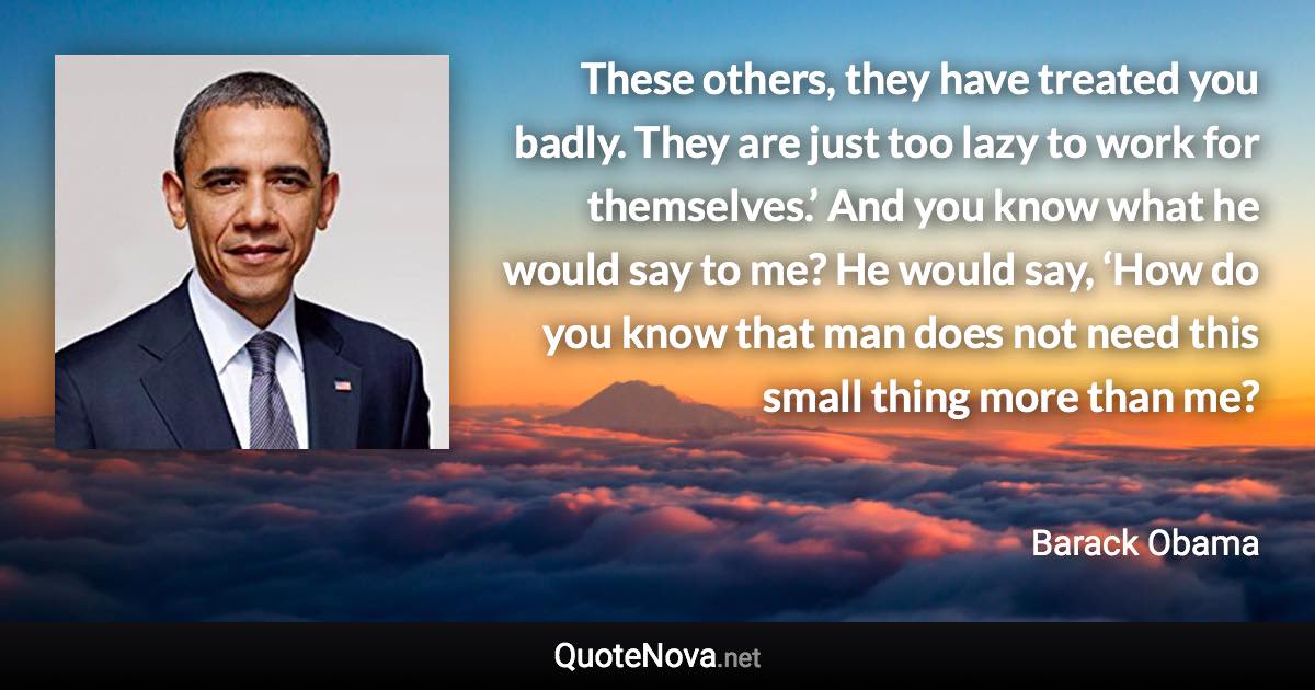 These others, they have treated you badly. They are just too lazy to work for themselves.’ And you know what he would say to me? He would say, ‘How do you know that man does not need this small thing more than me? - Barack Obama quote